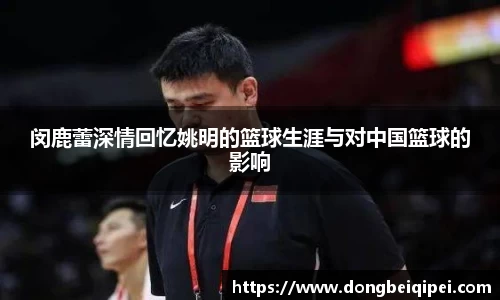 闵鹿蕾深情回忆姚明的篮球生涯与对中国篮球的影响