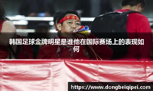 韩国足球金牌明星是谁他在国际赛场上的表现如何